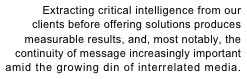 Extracting critical intelligence from our 
clients before offering solutions produces 
measurable results, and, most notably, the 
continuity of message increasingly important
amid the growing din of interrelated media.
