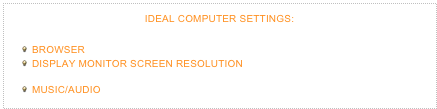 IDEAL COMPUTER SETTINGS:
This site’s dimensions are 1000 x 625 pixels, so, please set the following:
BROWSER: Safari (Recommended). Set window to Full-Screen 
DISPLAY/MONITOR/SCREEN RESOLUTION: 1280 x 800 (Minimum)  1600 x 1000 (Recommended) 1680 x 1050 (Optimal)
MUSIC/AUDIO: Quicktime plug-in (Recommended. Comes pre-installed in Safari)