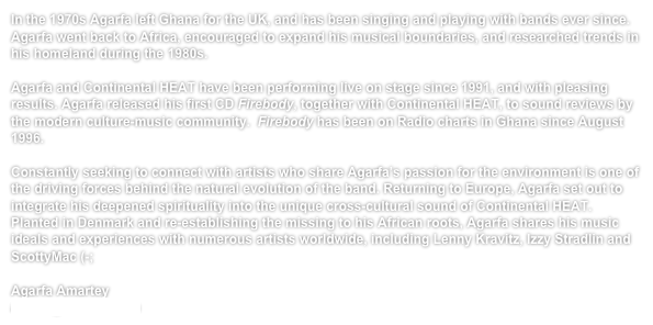 In the 1970s Agarfa left Ghana for the UK, and has been singing and playing with bands ever since. Agarfa went back to Africa, encouraged to expand his musical boundaries, and researched trends in his homeland during the 1980s. 

Agarfa and Continental HEAT have been performing live on stage since 1991, and with pleasing results. Agarfa released his first CD Firebody, together with Continental HEAT, to sound reviews by the modern culture-music community.  Firebody has been on Radio charts in Ghana since August 1996.

Constantly seeking to connect with artists who share Agarfa’s passion for the environment is one of the driving forces behind the natural evolution of the band. Returning to Europe, Agarfa set out to integrate his deepened spirituality into the unique cross-cultural sound of Continental HEAT. Planted in Denmark and re-establishing the missing to his African roots, Agarfa shares his music ideals and experiences with numerous artists worldwide, including Lenny Kravitz, Izzy Stradlin and ScottyMac (-; 

Agarfa Amartey
atsufa@hotmail.com 
