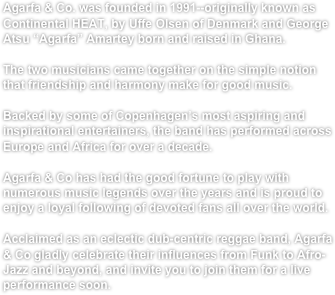 Agarfa & Co. was founded in 1991--originally known as Continental HEAT, by Uffe Olsen of Denmark and George Atsu “Agarfa” Amartey born and raised in Ghana.

The two musicians came together on the simple notion that friendship and harmony make for good music.

Backed by some of Copenhagen’s most aspiring and inspirational entertainers, the band has performed across Europe and Africa for over a decade. 

Agarfa & Co has had the good fortune to play with numerous music legends over the years and is proud to enjoy a loyal following of devoted fans all over the world.

Acclaimed as an eclectic dub-centric reggae band, Agarfa & Co gladly celebrate their influences from Funk to Afro-Jazz and beyond, and invite you to join them for a live performance soon.