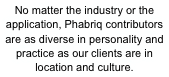 No matter the industry or the application, Phabriq contributors
are as diverse in personality and practice as our clients are in
location and culture.