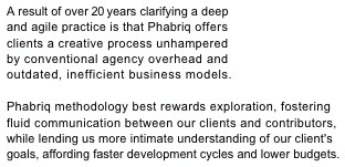 A result of over 20 years clarifying a deep 
and agile practice is that Phabriq offers 
clients a creative process unhampered 
by conventional agency overhead and 
outdated, inefficient business models. 
Phabriq methodology best rewards exploration, fostering fluid communication between our clients and contributors,while lending us more intimate understanding of our client's 
goals, affording faster development cycles and lower budgets. 