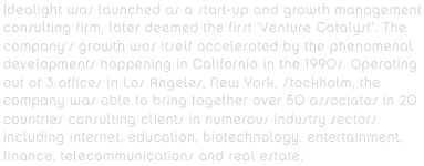 Idealight was launched as a start-up and growth management consulting firm, later deemed the first ‘Venture Catalyst’. The company’s growth was itself accelerated by the phenomenal developments happening in California in the 1990s. Operating out of 3 offices in Los Angeles, New York, Stockholm, the company was able to bring together over 50 associates in 20 countries consulting clients in numerous industry sectors including internet, education, biotechnology, entertainment, finance, telecommunications and real estate.