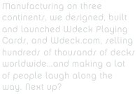 Manufacturing on three continents, we designed, built and launched Wdeck Playing Cards, and Wdeck.com, selling hundreds of thousands of decks worldwide...and making a lot of people laugh along the way. Next up?