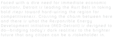Faced with a dire need for immediate economic solutions, Detroit is leading the Rust Belt in taking bold steps toward hard-wiring the region for competitiveness. Crossing the chasm between here and there is what the Responsible Energy Development initiative (RED-Detroit) is designed to do--bridging today’s dark realities to the brighter future that any citizen can be a stakeholder in.