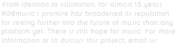 From ideation to validation, for almost 15 years RGBmusic’s promise has broadened its reputation for seeing further into the future of music than any platform yet. There is still hope for music. For more information or to discuss this project, email us