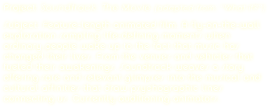 Project: Soundtrack: The Movie (adapted from: “What If?”)

Subject: Feature-length animated film. A fly-on-the-wall exploration sampling life-defining moments when ordinary people wake up to the fact that music has changed their lives. From the venues and vehicles that fueled their awakenings, Soundtrack weaves a story offering rare and relevant glimpses into the musical and cultural affinities that draw psychographic lines connecting us. Currently auditioning animators.