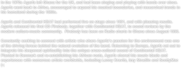 In the 1970s Agarfa left Ghana for the UK, and had been singing and playing with bands ever since. Agarfa went back to Africa, encouraged to expand his musical boundaries, and researched trends in his homeland during the 1980s. 

Agarfa and Continental HEAT had performed live on stage since 1991, and with pleasing results. Agarfa released his first CD Firebody, together with Continental HEAT, to sound reviews by the modern culture-music community.  Firebody has been on Radio charts in Ghana since August 1996.

Constantly seeking to connect with artists who share Agarfa’s passion for the environment was one of the driving forces behind the natural evolution of the band. Returning to Europe, Agarfa set out to integrate his deepened spirituality into the unique cross-cultural sound of Continental HEAT. Planted in Denmark and re-establishing his African roots, Agarfa shared his music ideals and experiences with numerous artists worldwide, including Lenny Kravitz, Izzy Stradlin and ScottyMac (-; 