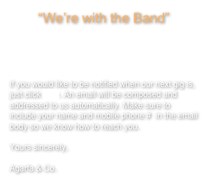 “We’re with the Band”



If you would like to be notified when our next gig is, just click here. An email will be composed and addressed to us automatically. Make sure to include your name and mobile phone #  in the email body so we know how to reach you.

Yours sincerely,

Agarfa & Co.