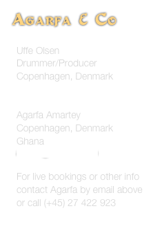 
Agarfa & Co 

Uffe Olsen
Drummer/Producer
Copenhagen, Denmark
continental-heat@mail.tele.dk

Agarfa Amartey
Copenhagen, Denmark
Ghana
atsufa@hotmail.com

For live bookings or other info contact Agarfa by email above
or call (+45) 27 422 923