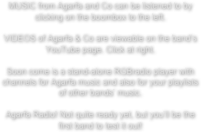 MUSIC from Agarfa and Co can be listened to by clicking on the boombox to the left.

VIDEOS of Agarfa & Co are viewable on the band’s YouTube page. Click at right.

Soon come is a stand-alone RGBradio player with channels for Agarfa music and also for your playlists of other bands’ music. 

Agarfa Radio! Not quite ready yet, but you’ll be the first band to test it out!