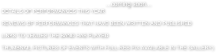 ...coming soon...
DETAILS OF PERFORMANCES THIS YEAR

REVIEWS OF PERFORMANCES THAT HAVE BEEN WRITTEN AND PUBLISHED

LINKS TO VENUES THE BAND HAS PLAYED

THUMBNAIL PICTURES OF EVENTS WITH FULL-RES PIX AVAILABLE IN THE GALLERY)