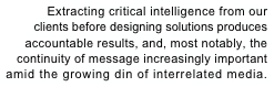 Extracting critical intelligence from our 
clients before designing solutions produces 
accountable results, and, most notably, the 
continuity of message increasingly important
amid the growing din of interrelated media.