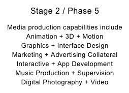 Stage 2 / Phase 5

Media production capabilities include Animation + 3D + Motion
Graphics + Interface Design
Marketing + Advertising Collateral
Interactive + App Development
Music Production + Supervision
Digital Photography + Video