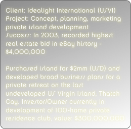 Client: Idealight International (USVI)
Project: Concept, planning, marketing private island development
Success: In 2003, recorded highest real estate bid in eBay history - $4,000,000 

Purchased island for $2mm (USD) and developed broad business plans for a private retreat on the last undeveloped US Virgin Island, Thatch Cay. Investor/Owner currently in development of 100-home private residence club, value: $300,000,000
