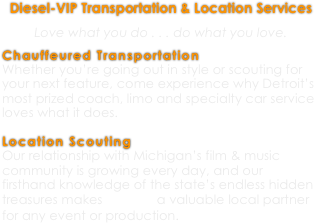 Diesel-VIP Transportation & Location Services


Love what you do . . . do what you love.


Chauffeured Transportation
Whether you’re going out in style or scouting for your next feature, come experience why Detroit’s most prized coach, limo and specialty car service loves what it does.

Location Scouting
Our relationship with Michigan’s film & music community is growing every day, and our firsthand knowledge of the state’s endless hidden treasures makes DD VIP a valuable local partner for any event or production.