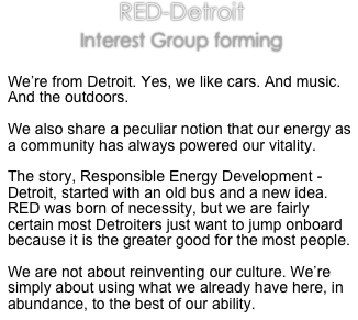 RED-Detroit

Interest Group forming

We’re from Detroit. Yes, we like cars. And music. And the outdoors.

We also share a peculiar notion that our energy as a community has always powered our vitality. 

The story, Responsible Energy Development - Detroit, started with an old bus and a new idea. RED was born of necessity, but we are fairly certain most Detroiters just want to jump onboard because it is the greater good for the most people.

We are not about reinventing our culture. We’re simply about using what we already have here, in abundance, to the best of our ability. 