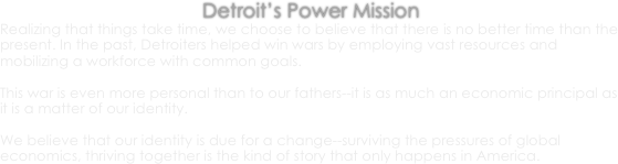 Detroit’s Power Mission
Realizing that things take time, we choose to believe that there is no better time than the present. In the past, Detroiters helped win wars by employing vast resources and mobilizing a workforce with common goals. 

This war is even more personal than to our fathers--it is as much an economic principal as it is a matter of our identity. 

We believe that our identity is due for a change--surviving the pressures of global economics, thriving together is the kind of story that only happens in America.